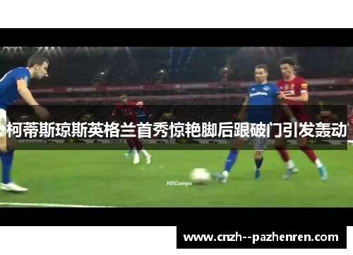 柯蒂斯琼斯英格兰首秀惊艳脚后跟破门引发轰动