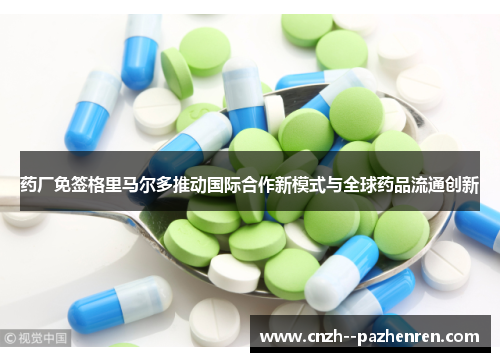 药厂免签格里马尔多推动国际合作新模式与全球药品流通创新