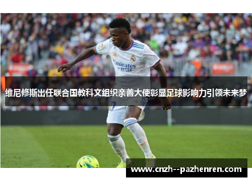 维尼修斯出任联合国教科文组织亲善大使彰显足球影响力引领未来梦 维尼修斯出任联合国教科文组织亲善大使彰显足球影响力引领未来梦